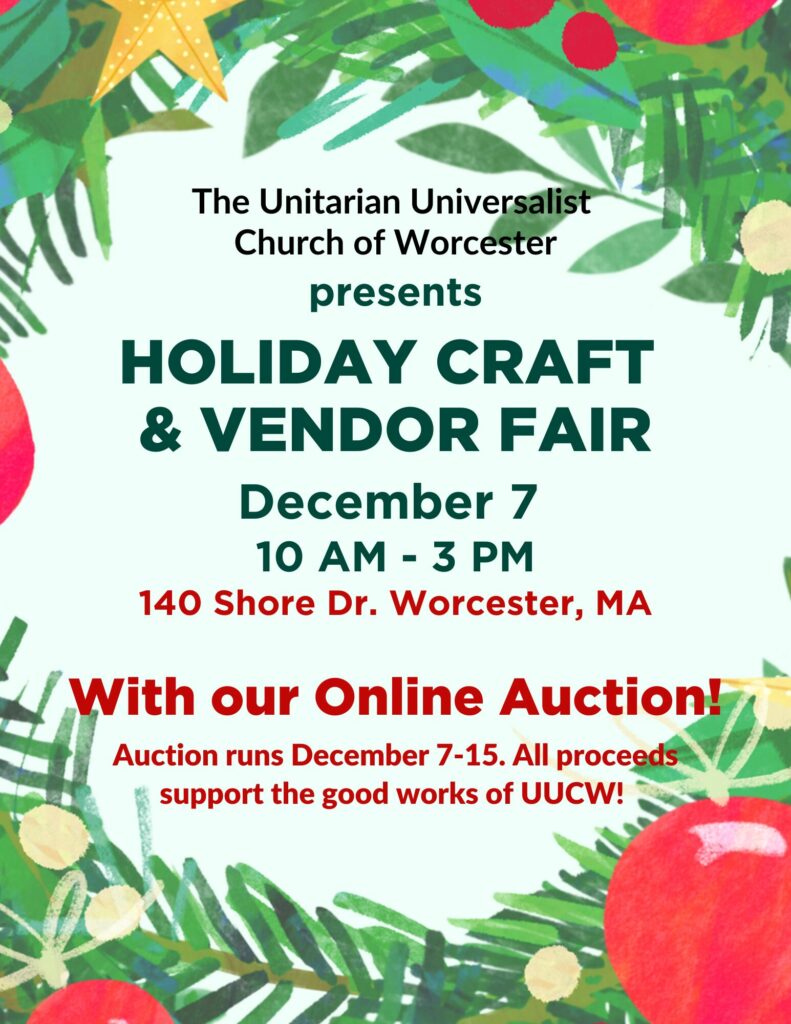 The Unitarian Universalist Church or Worcester presents:
Holiday Craft & Vendor Fair
December 7
10 AM - 3PM
140 Shore Drive Worcester, MA
With our Online Auction!
Auction runs December 7-15. All proceeds support the good works of UUCW!